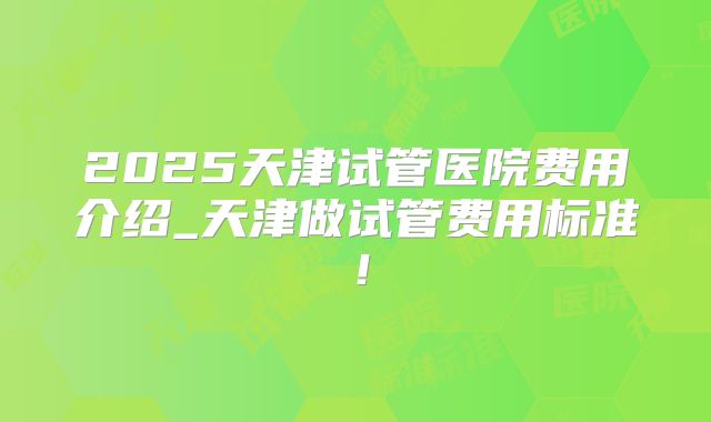 2025天津试管医院费用介绍_天津做试管费用标准！