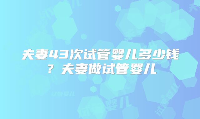 夫妻43次试管婴儿多少钱？夫妻做试管婴儿