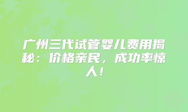 广州三代试管婴儿费用揭秘：价格亲民，成功率惊人！