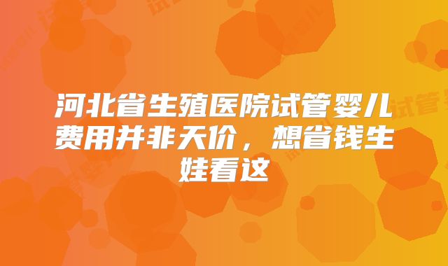 河北省生殖医院试管婴儿费用并非天价，想省钱生娃看这