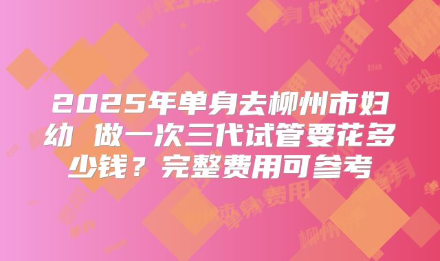 2025年单身去柳州市妇幼 做一次三代试管要花多少钱？完整费用可参考