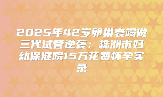 2025年42岁卵巢衰竭做三代试管逆袭：株洲市妇幼保健院15万花费怀孕实录