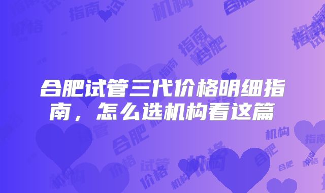 合肥试管三代价格明细指南,怎么选机构看这篇