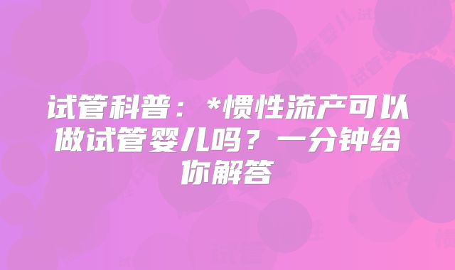 试管科普：*惯性流产可以做试管婴儿吗？一分钟给你解答