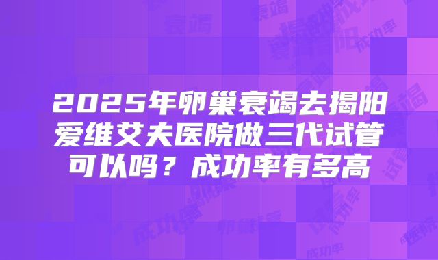 2025年卵巢衰竭去揭阳爱维艾夫医院做三代试管可以吗？成功率有多高
