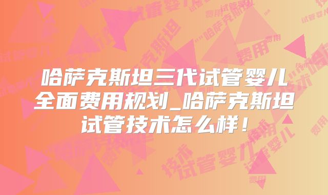 哈萨克斯坦三代试管婴儿全面费用规划_哈萨克斯坦试管技术怎么样！