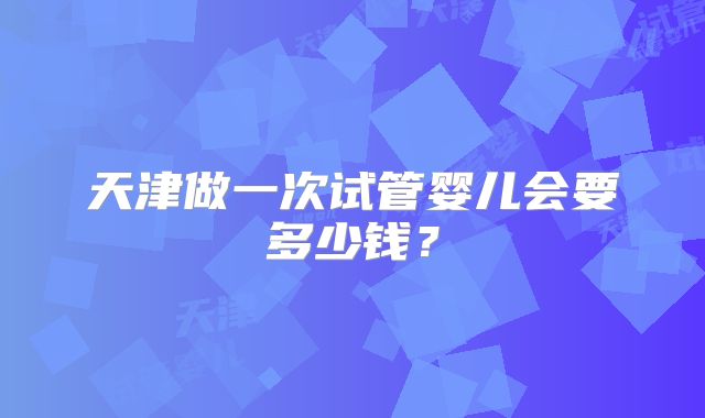 天津做一次试管婴儿会要多少钱？