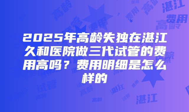 2025年高龄失独在湛江久和医院做三代试管的费用高吗？费用明细是怎么样的