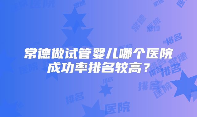 常德做试管婴儿哪个医院成功率排名较高?