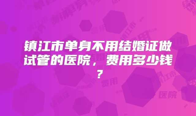 镇江市单身不用结婚证做试管的医院，费用多少钱？