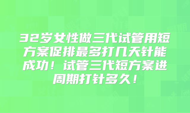 32岁女性做三代试管用短方案促排最多打几天针能成功！试管三代短方案进周期打针多久！