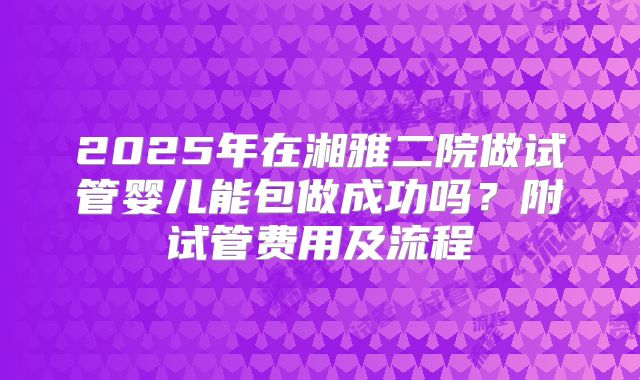 2025年在湘雅二院做试管婴儿能包做成功吗？附试管费用及流程