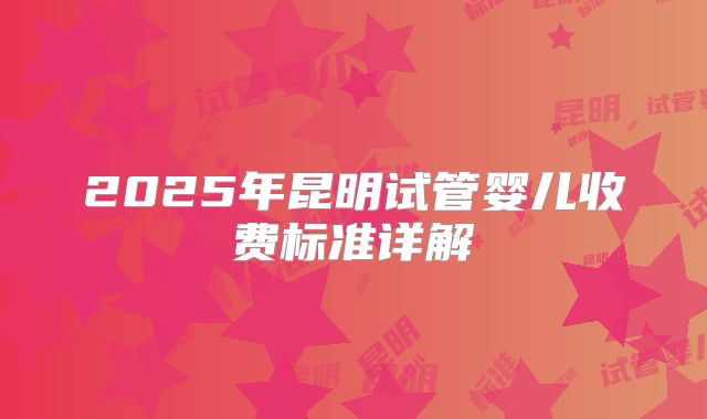 2025年昆明试管婴儿收费标准详解