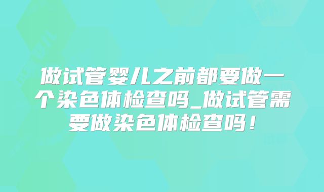 做试管婴儿之前都要做一个染色体检查吗_做试管需要做染色体检查吗！