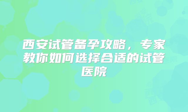 西安试管备孕攻略，专家教你如何选择合适的试管医院