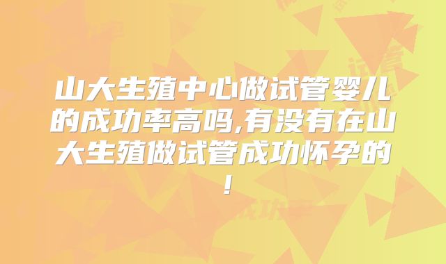 山大生殖中心做试管婴儿的成功率高吗,有没有在山大生殖做试管成功怀孕的！