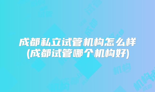 成都私立试管机构怎么样(成都试管哪个机构好)