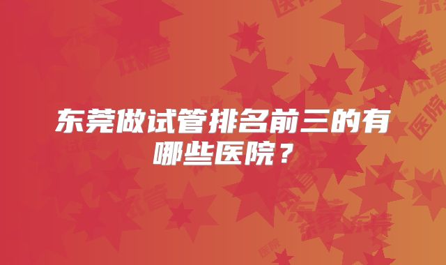 东莞做试管排名前三的有哪些医院？