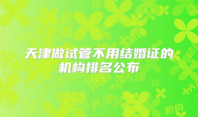 天津做试管不用结婚证的机构排名公布