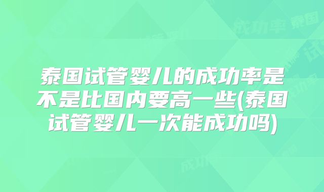 泰国试管婴儿的成功率是不是比国内要高一些(泰国试管婴儿一次能成功吗)