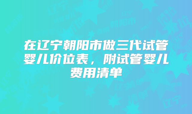 在辽宁朝阳市做三代试管婴儿价位表，附试管婴儿费用清单