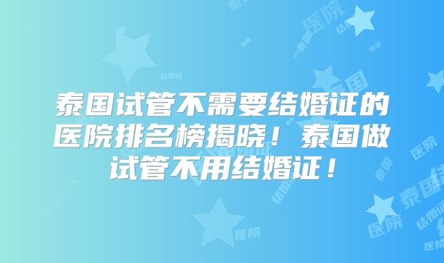 泰国试管不需要结婚证的医院排名榜揭晓！泰国做试管不用结婚证！