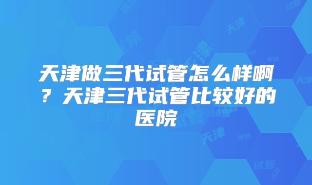 天津做三代试管怎么样啊？天津三代试管比较好的医院