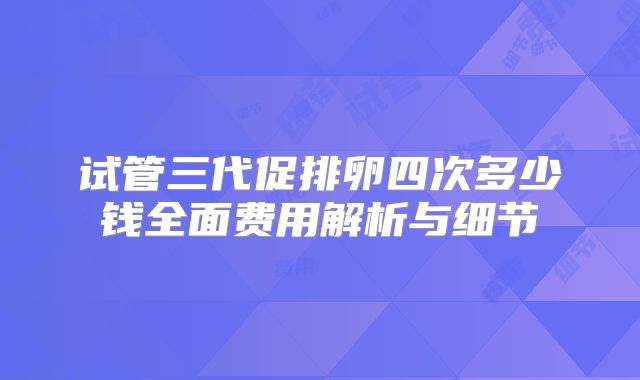 试管三代促排卵四次多少钱全面费用解析与细节