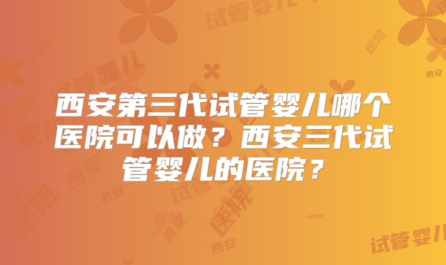 西安第三代试管婴儿哪个医院可以做？西安三代试管婴儿的医院？