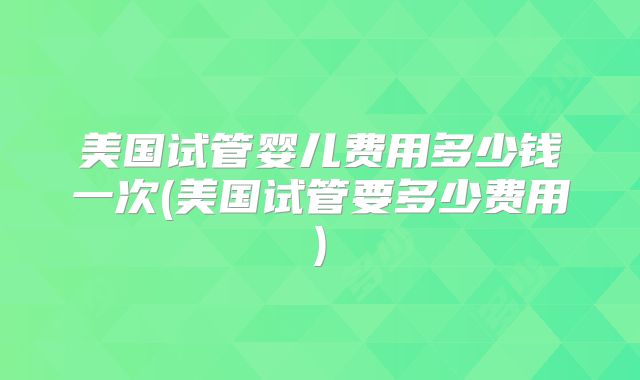 美国试管婴儿费用多少钱一次(美国试管要多少费用)