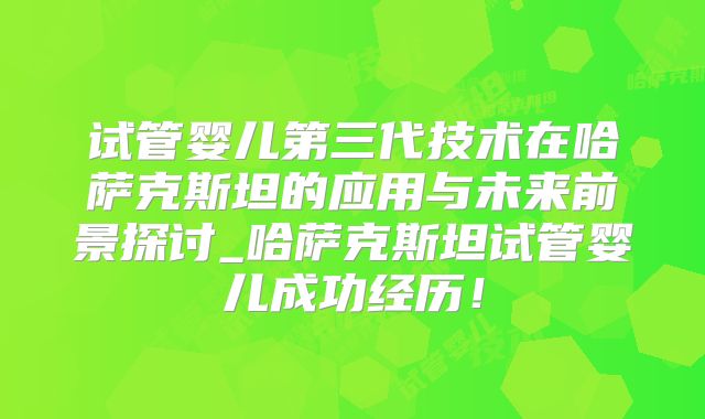 试管婴儿第三代技术在哈萨克斯坦的应用与未来前景探讨_哈萨克斯坦试管婴儿成功经历！