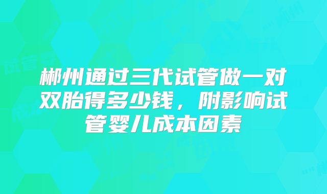 郴州通过三代试管做一对双胎得多少钱，附影响试管婴儿成本因素