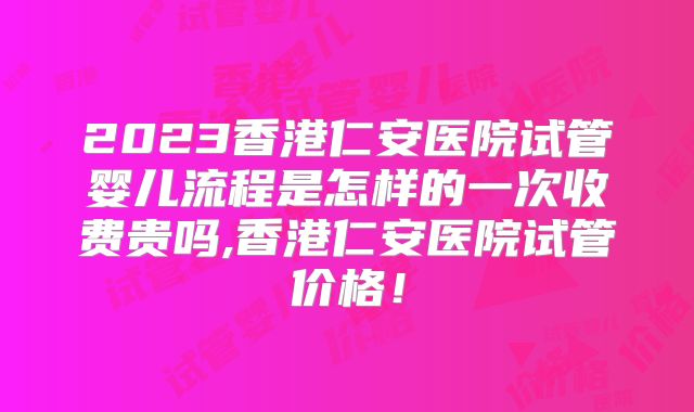 2023香港仁安医院试管婴儿流程是怎样的一次收费贵吗,香港仁安医院试管价格！