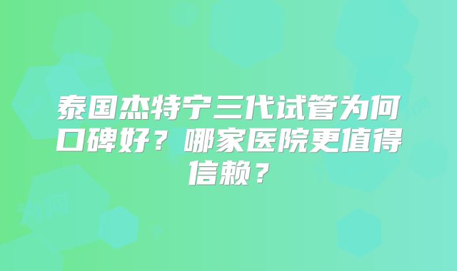 泰国杰特宁三代试管为何口碑好？哪家医院更值得信赖？