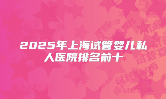 2025年上海试管婴儿私人医院排名前十