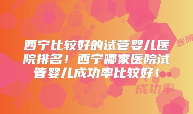 西宁比较好的试管婴儿医院排名！西宁哪家医院试管婴儿成功率比较好！