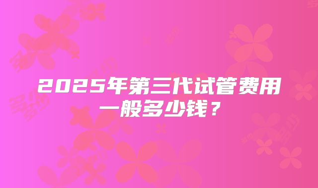 2025年第三代试管费用一般多少钱？