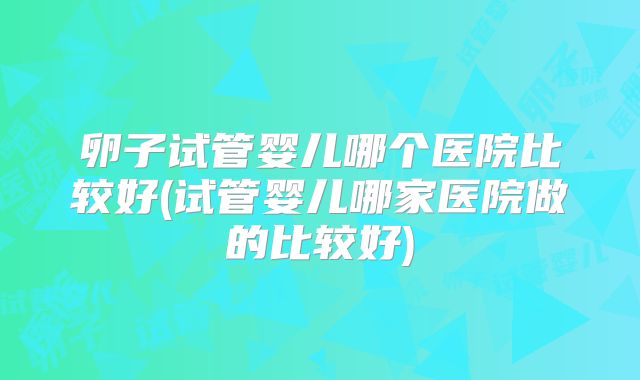 卵子试管婴儿哪个医院比较好(试管婴儿哪家医院做的比较好)
