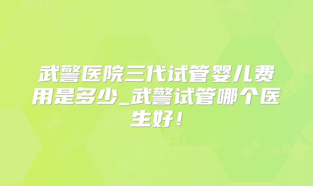 武警医院三代试管婴儿费用是多少_武警试管哪个医生好！