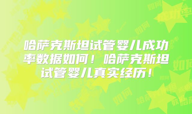 哈萨克斯坦试管婴儿成功率数据如何！哈萨克斯坦试管婴儿真实经历！