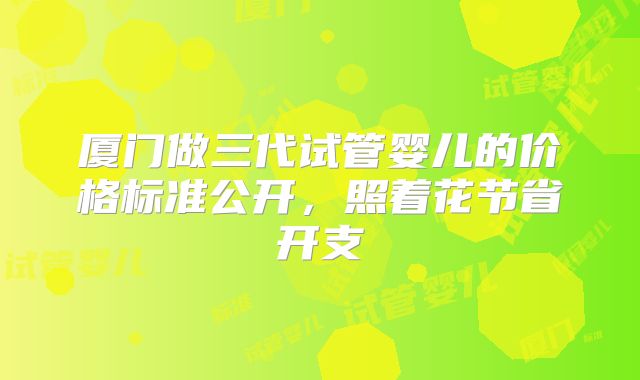 厦门做三代试管婴儿的价格标准公开，照着花节省开支