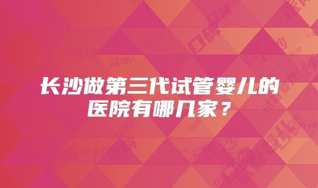 长沙做第三代试管婴儿的医院有哪几家?