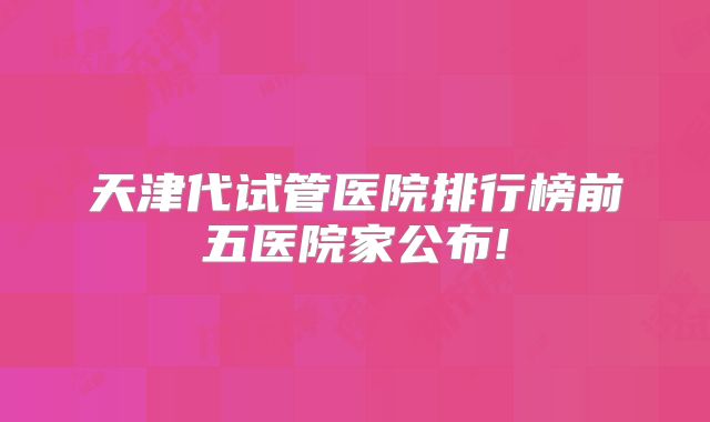 天津代试管医院排行榜前五医院家公布!