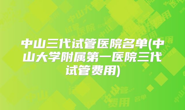 中山三代试管医院名单(中山大学附属第一医院三代试管费用)
