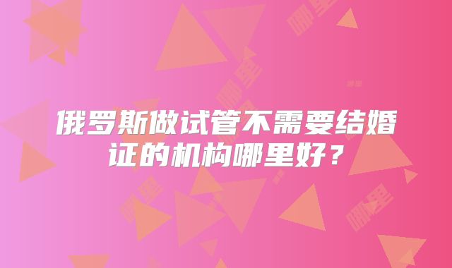 俄罗斯做试管不需要结婚证的机构哪里好？
