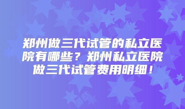 郑州做三代试管的私立医院有哪些？郑州私立医院做三代试管费用明细！