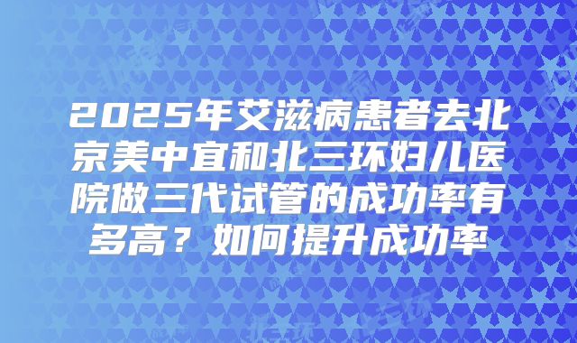 2025年艾滋病患者去北京美中宜和北三环妇儿医院做三代试管的成功率有多高？如何提升成功率