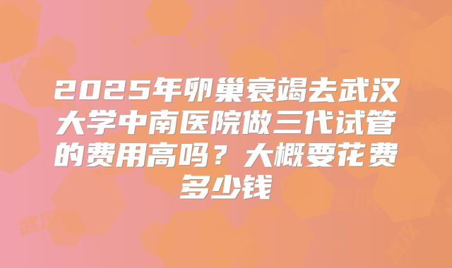 2025年卵巢衰竭去武汉大学中南医院做三代试管的费用高吗？大概要花费多少钱