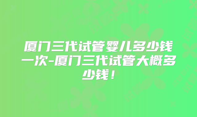 厦门三代试管婴儿多少钱一次-厦门三代试管大概多少钱!