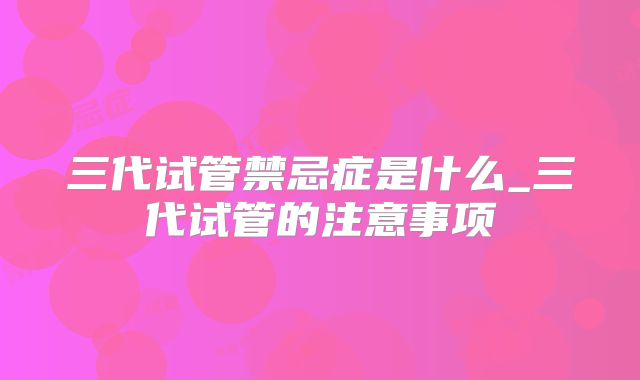 三代试管禁忌症是什么_三代试管的注意事项